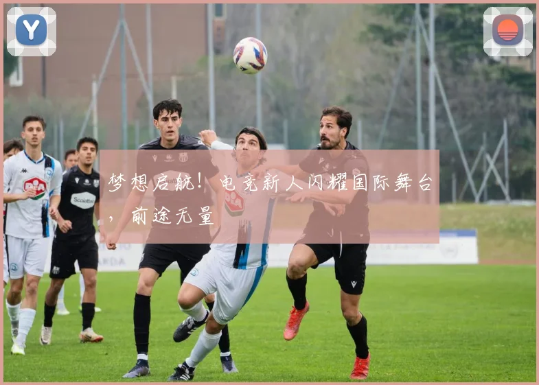 梦想启航！电竞新人闪耀国际舞台，前途无量