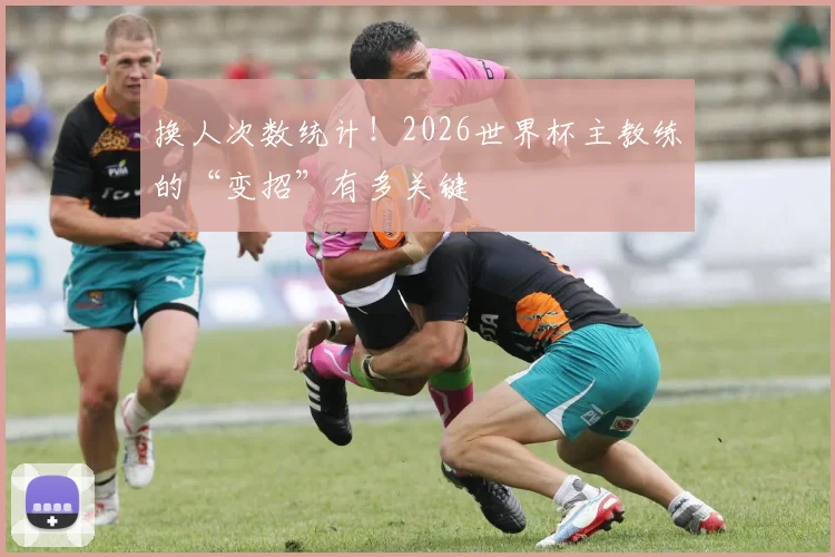 换人次数统计！2026世界杯主教练的“变招”有多关键
