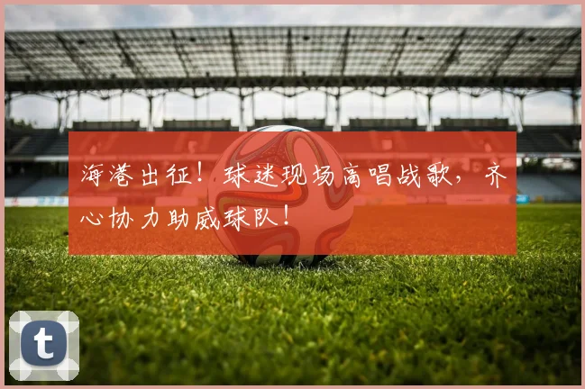 海港出征!球迷现场高唱战歌,齐心协力助威球队!