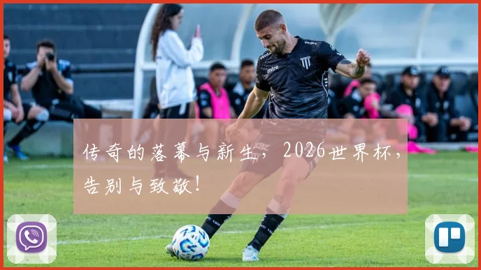 传奇的落幕与新生,2026世界杯,告别与致敬!